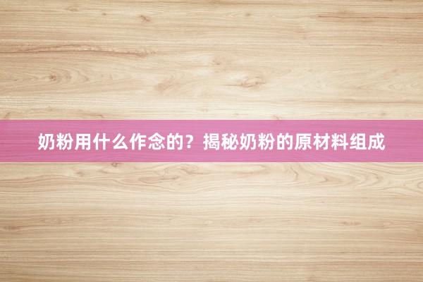 奶粉用什么作念的？揭秘奶粉的原材料组成