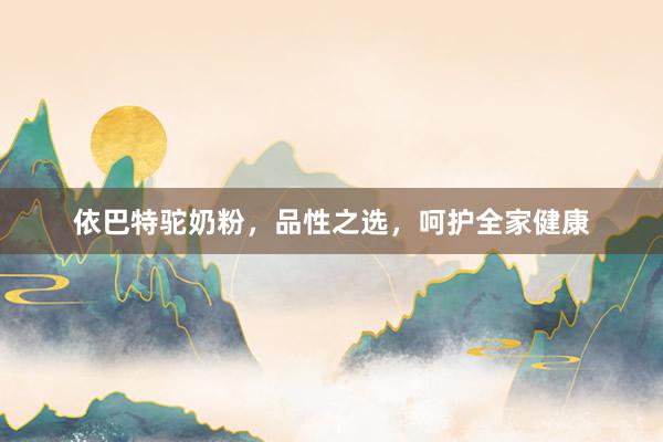 依巴特驼奶粉，品性之选，呵护全家健康